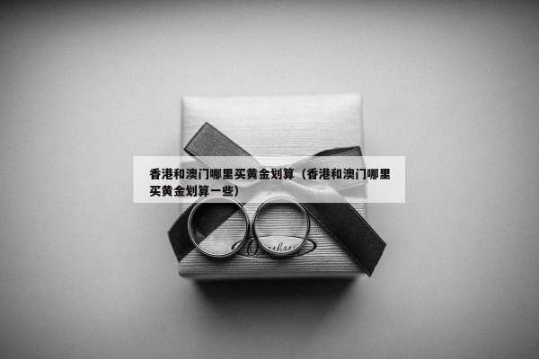 香港和澳门哪里买黄金划算（香港和澳门哪里买黄金划算一些）