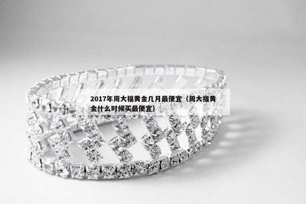 017年周大福黄金几月最便宜（周大福黄金什么时候买最便宜）"