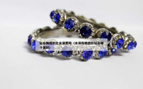 钻石椭圆形比水滴贵吗（水滴和椭圆形钻石哪个更好）