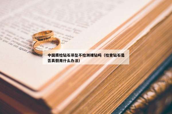 中国质检钻石吊坠不检测裸钻吗（检查钻石是否真假用什么办法）