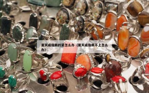 夏天戒指戴的紧怎么办（夏天戒指戴不上怎么办）