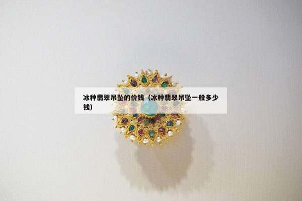 冰种翡翠吊坠的价钱（冰种翡翠吊坠一般多少钱）