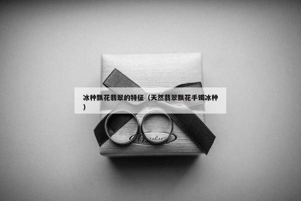 冰种飘花翡翠的特征（天然翡翠飘花手镯冰种）