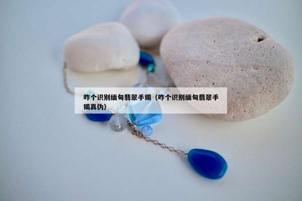 咋个识别缅甸翡翠手镯（咋个识别缅甸翡翠手镯真伪）