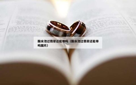 酸水泡过翡翠还能带吗（酸水泡过翡翠还能带吗图片）