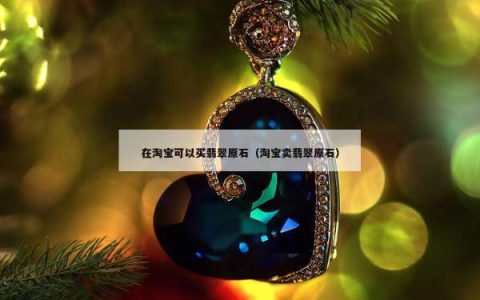 在淘宝可以买翡翠原石（淘宝卖翡翠原石）