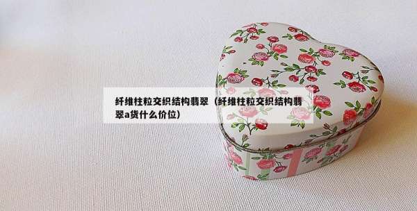 纤维柱粒交织结构翡翠（纤维柱粒交织结构翡翠a货什么价位）
