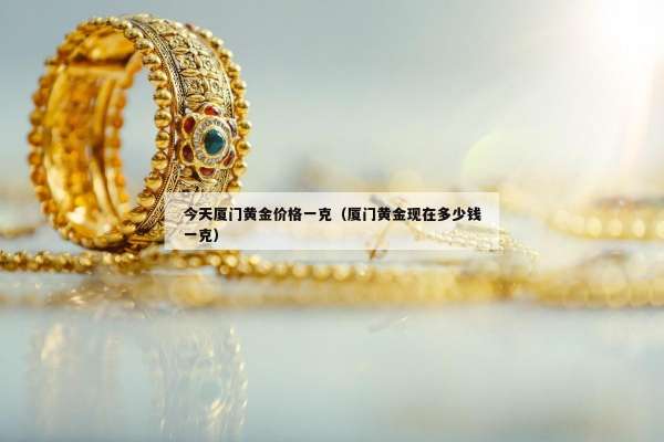 今天厦门黄金价格一克（厦门黄金现在多少钱一克）