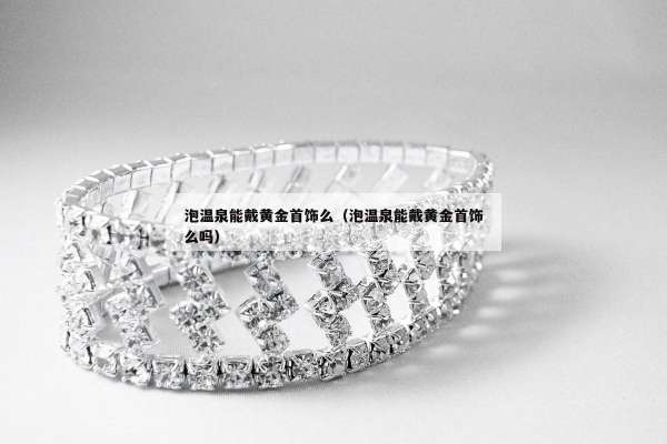 泡温泉能戴黄金首饰么（泡温泉能戴黄金首饰么吗）