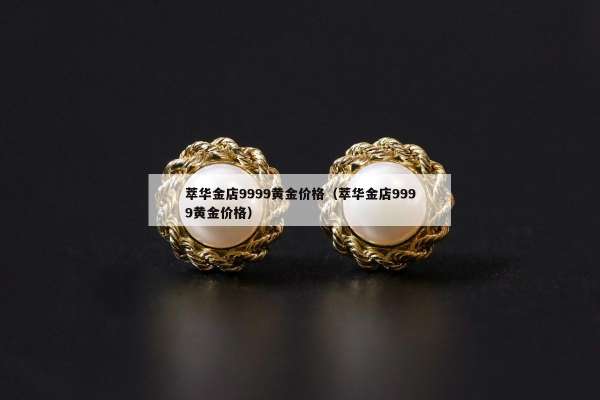 萃华金店9999黄金价格（萃华金店9999黄金价格）