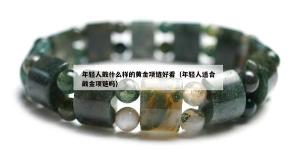 年轻人戴什么样的黄金项链好看（年轻人适合戴金项链吗）