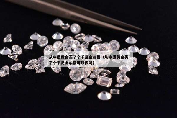 从中国黄金买了个千足金戒指（从中国黄金买了个千足金戒指可以换吗）