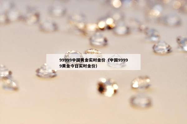 9999中国黄金实时金价（中国99999黄金今日实时金价）"