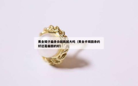 黄金镯子扁条会越戴越大吗（黄金手镯圆条的好还是扁圆的好）