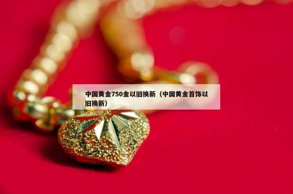 中国黄金750金以旧换新（中国黄金首饰以旧换新）
