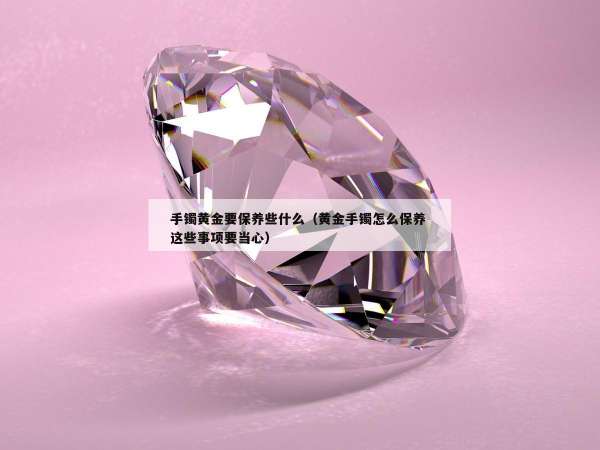 手镯黄金要保养些什么（黄金手镯怎么保养 这些事项要当心）