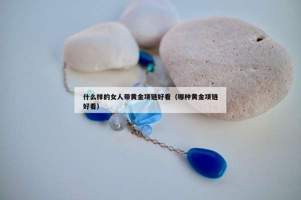 什么样的女人带黄金项链好看（哪种黄金项链好看）