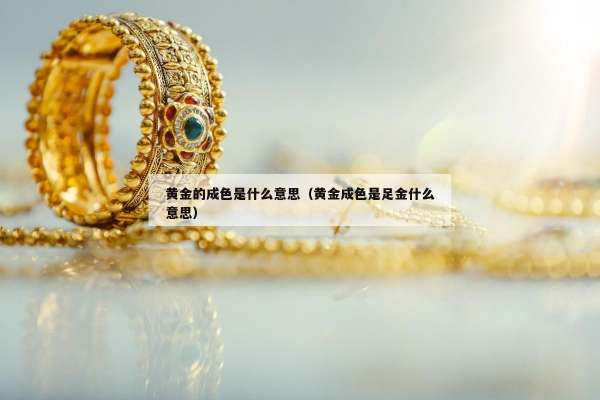 黄金的成色是什么意思（黄金成色是足金什么意思）