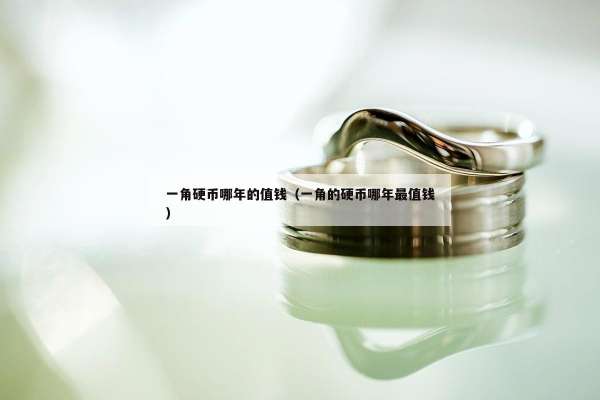 一角硬币哪年的值钱（一角的硬币哪年最值钱）