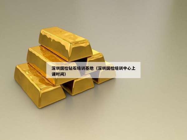深圳国检钻石培训基地（深圳国检培训中心上课时间）