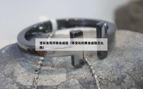 宝石金耳环换金戒指（带宝石的黄金戒指怎么换）