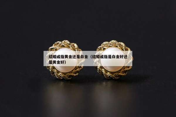 结婚戒指黄金还是白金（结婚戒指是白金好还是黄金好）
