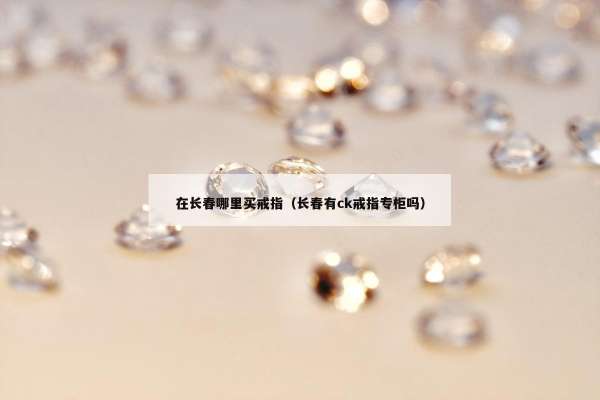 在长春哪里买戒指（长春有ck戒指专柜吗）