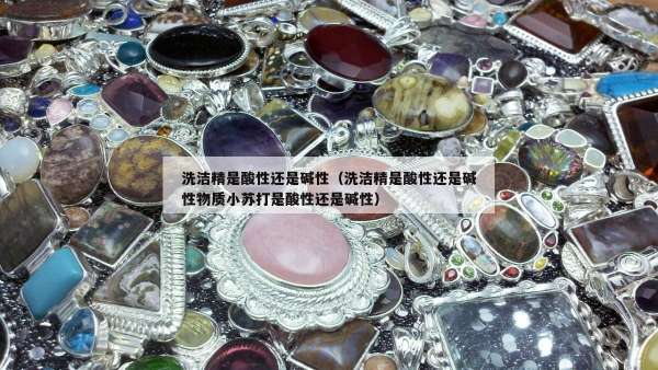 洗洁精是酸性还是碱性（洗洁精是酸性还是碱性物质小苏打是酸性还是碱性）
