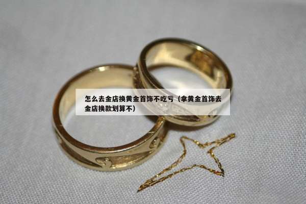 怎么去金店换黄金首饰不吃亏（拿黄金首饰去金店换款划算不）