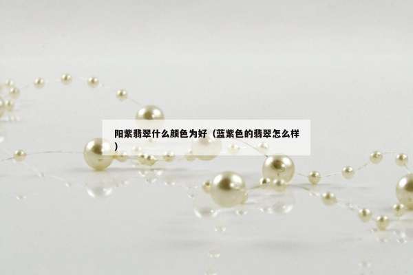 阳紫翡翠什么颜色为好（蓝紫色的翡翠怎么样）