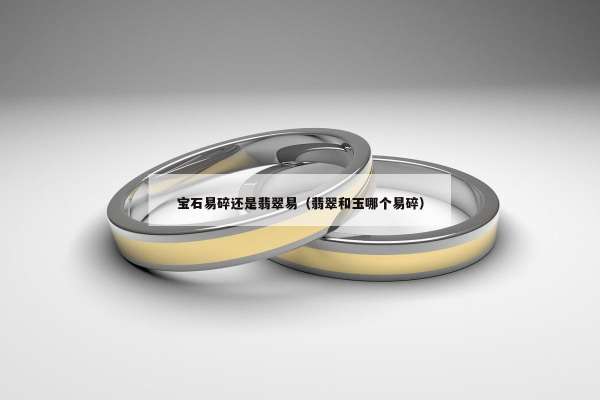 宝石易碎还是翡翠易（翡翠和玉哪个易碎）