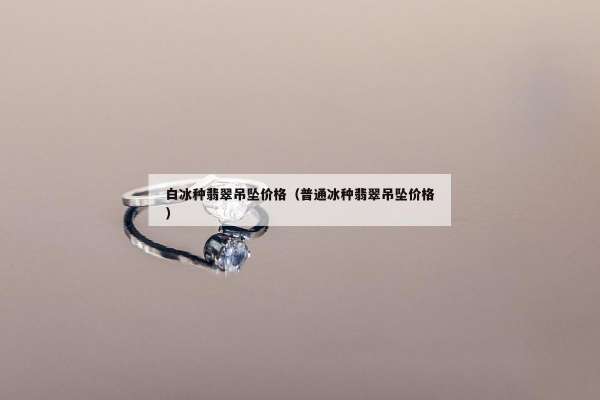白冰种翡翠吊坠价格（普通冰种翡翠吊坠价格）