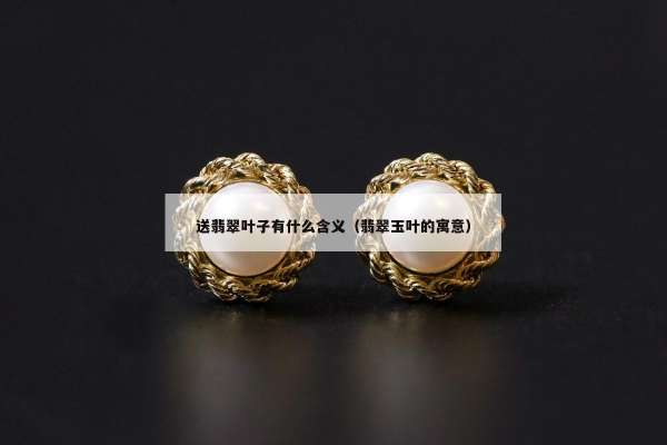 送翡翠叶子有什么含义（翡翠玉叶的寓意）