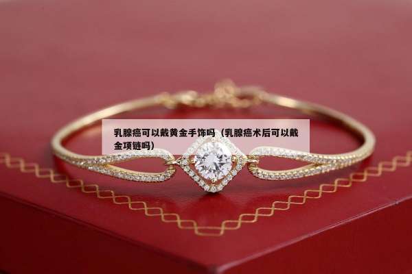 乳腺癌可以戴黄金手饰吗（乳腺癌术后可以戴金项链吗）