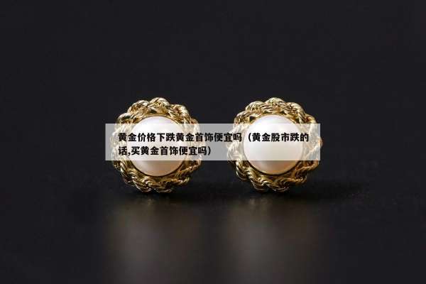 黄金价格下跌黄金首饰便宜吗（黄金股市跌的话,买黄金首饰便宜吗）
