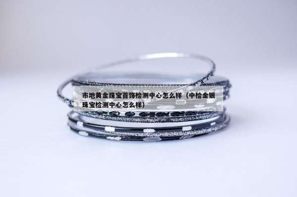 市地黄金珠宝首饰检测中心怎么样（中检金银珠宝检测中心怎么样）