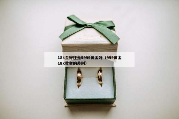 8k金好还是9999黄金好（999黄金18k黄金的差别）"
