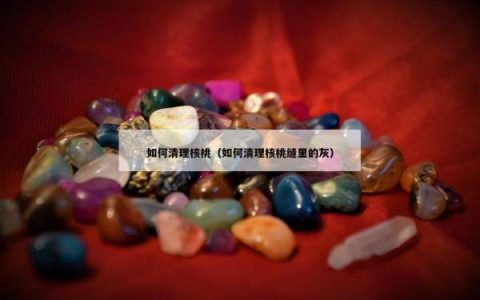 如何清理核桃（如何清理核桃缝里的灰）