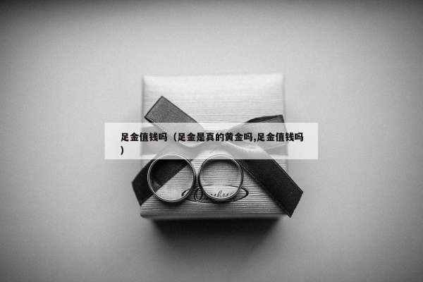 足金值钱吗（足金是真的黄金吗,足金值钱吗）