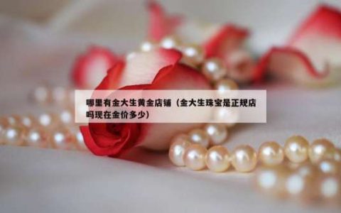 哪里有金大生黄金店铺（金大生珠宝是正规店吗现在金价多少）