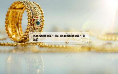 怎么辨别翡翠是不是a（怎么辨别翡翠是不是注胶）