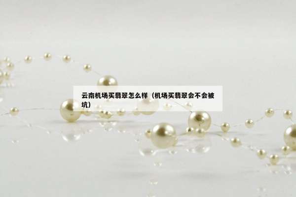 云南机场买翡翠怎么样（机场买翡翠会不会被坑）