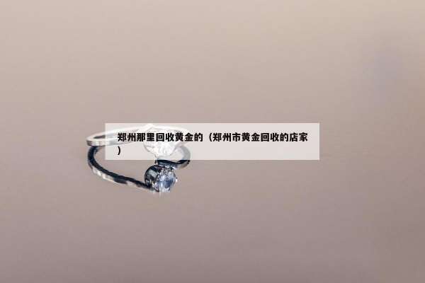 郑州那里回收黄金的（郑州市黄金回收的店家）