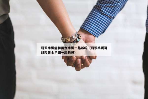 翡翠手镯能和黄金手镯一起戴吗（翡翠手镯可以和黄金手镯一起戴吗）