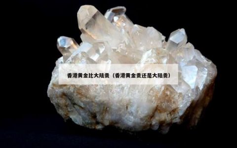 香港黄金比大陆贵（香港黄金贵还是大陆贵）