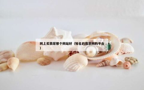 网上买翡翠那个网站好（知名的翡翠网购平台）