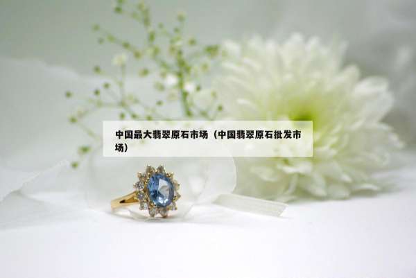 中国最大翡翠原石市场（中国翡翠原石批发市场）
