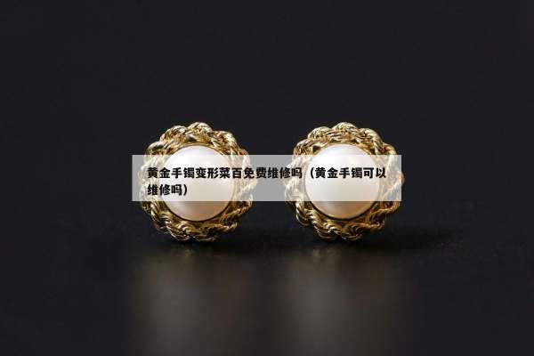 黄金手镯变形菜百免费维修吗（黄金手镯可以维修吗）