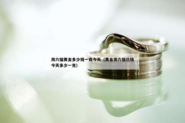 周六福黄金多少钱一克今天（黄金周六福价格今天多少一克）