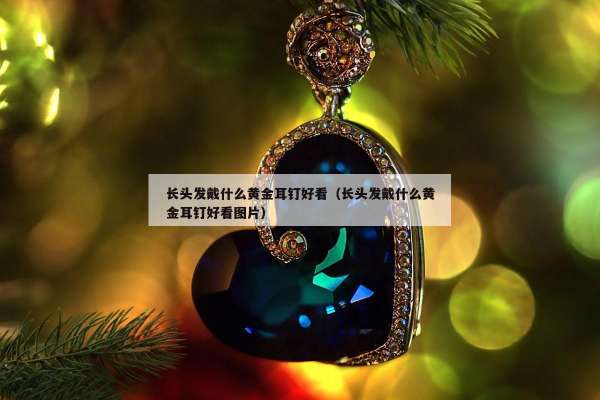 长头发戴什么黄金耳钉好看（长头发戴什么黄金耳钉好看图片）